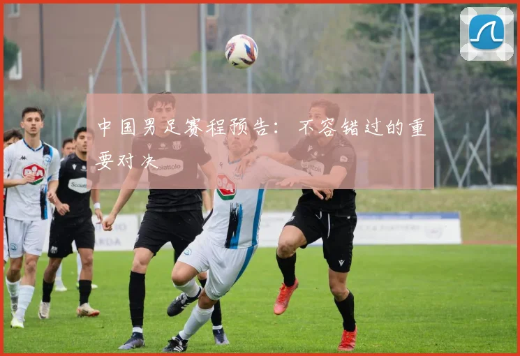 中国男足赛程预告:不容错过的重要对决