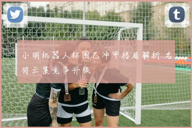 小明机器人杯围乙冲甲格局解析 名将云集竞争升级