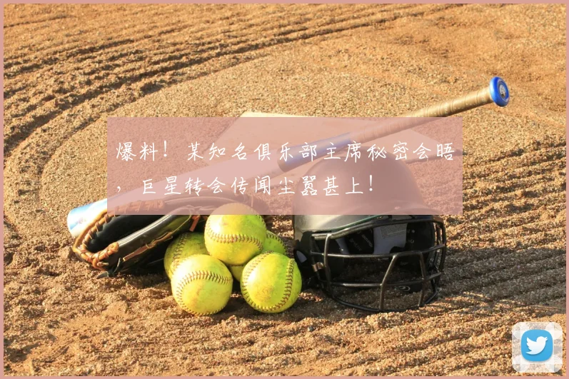 爆料！某知名俱乐部主席秘密会晤，巨星转会传闻尘嚣甚上！