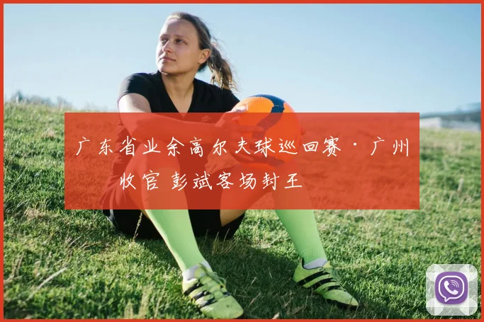 广东省业余高尔夫球巡回赛·广州站收官 彭斌客场封王