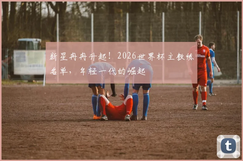新星冉冉升起!2026世界杯主教练名单,年轻一代的崛起