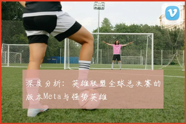 深度分析：英雄联盟全球总决赛的版本Meta与强势英雄