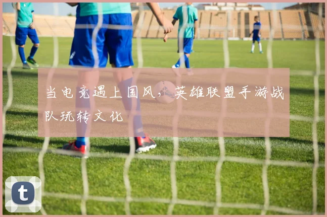 当电竞遇上国风，英雄联盟手游战队玩转文化