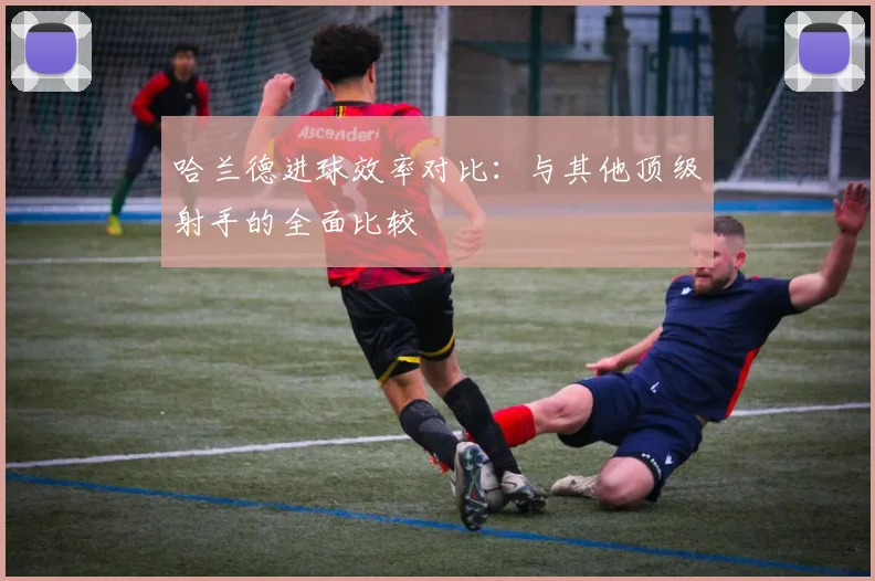 哈兰德进球效率对比：与其他顶级射手的全面比较