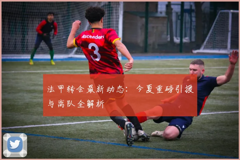 法甲转会最新动态：今夏重磅引援与离队全解析