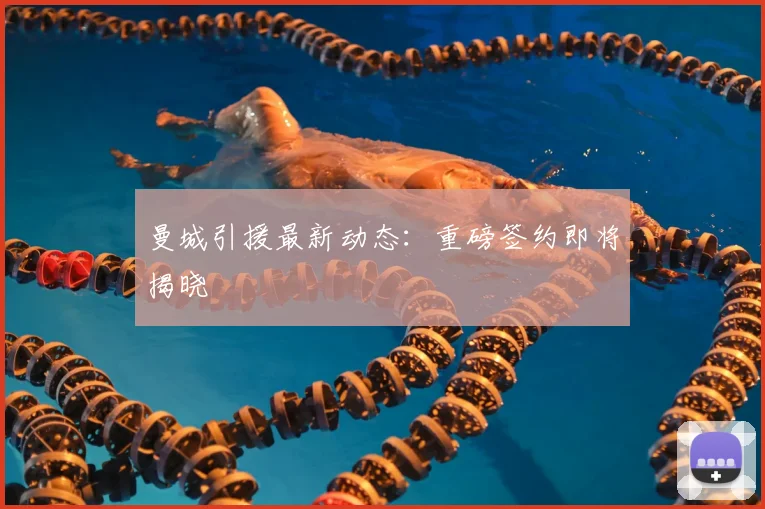 曼城引援最新动态：重磅签约即将揭晓