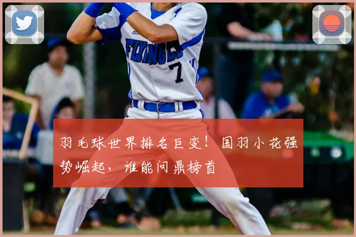 羽毛球世界排名巨变！国羽小花强势崛起，谁能问鼎榜首