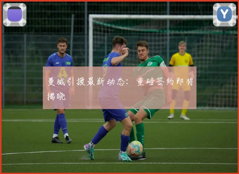 曼城引援最新动态：重磅签约即将揭晓