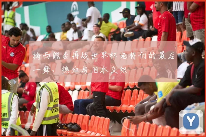 梅西能否再战世界杯老将们的最后一舞，热血与泪水交织