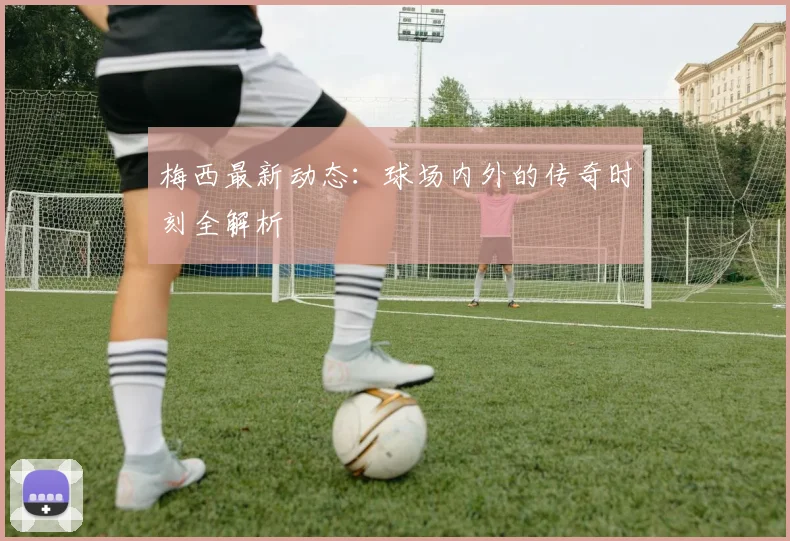 梅西最新动态:球场内外的传奇时刻全解析