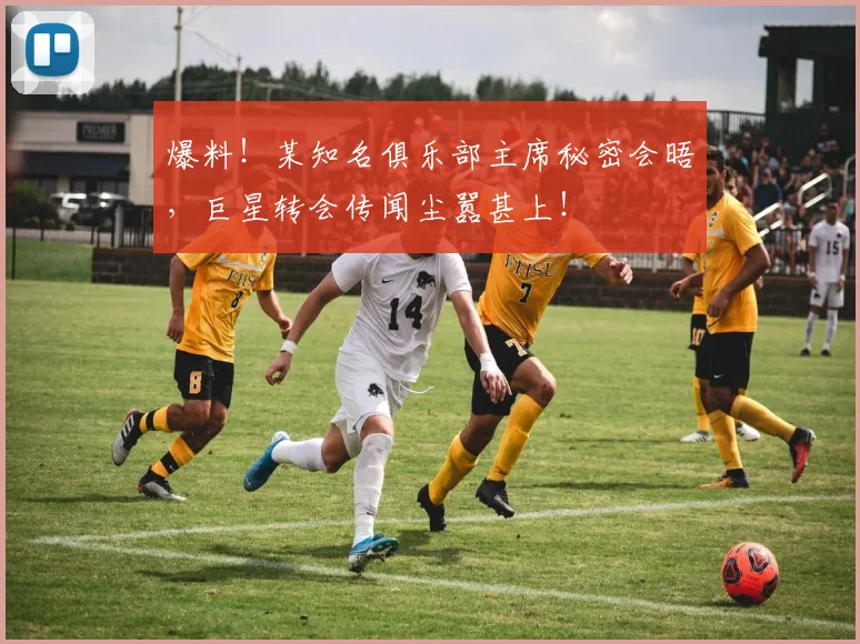 爆料！某知名俱乐部主席秘密会晤，巨星转会传闻尘嚣甚上！
