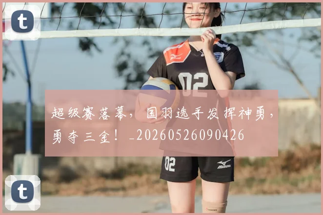 超级赛落幕,国羽选手发挥神勇,勇夺三金!_20260526090426