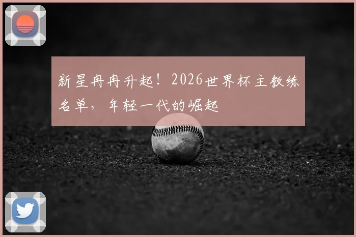 新星冉冉升起!2026世界杯主教练名单,年轻一代的崛起