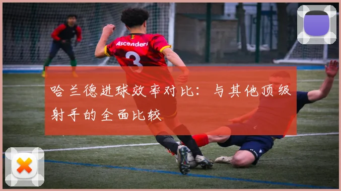 哈兰德进球效率对比：与其他顶级射手的全面比较