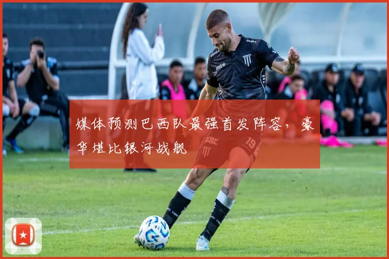 媒体预测巴西队最强首发阵容，豪华堪比银河战舰