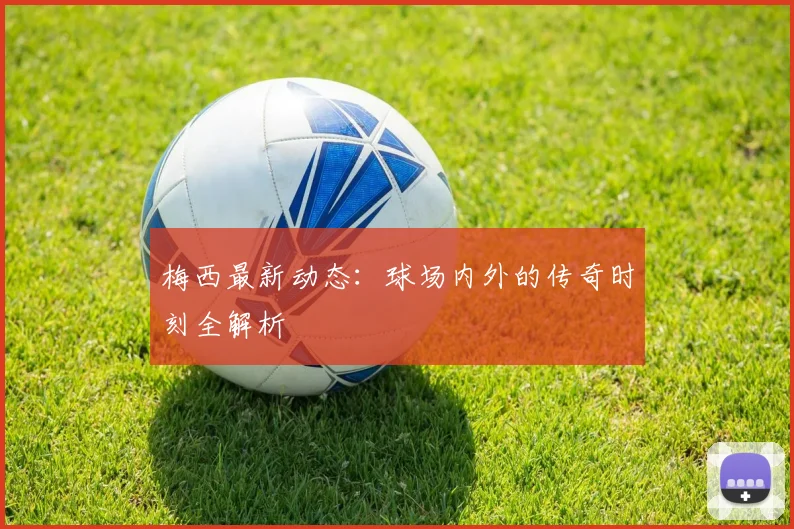 梅西最新动态:球场内外的传奇时刻全解析