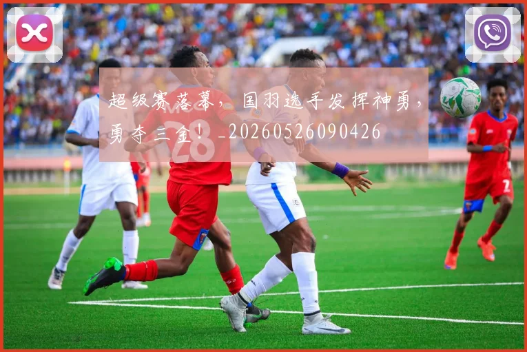 超级赛落幕,国羽选手发挥神勇,勇夺三金!_20260526090426
