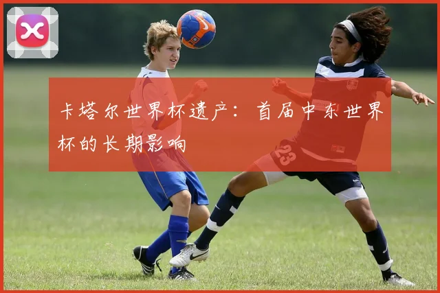 卡塔尔世界杯遗产：首届中东世界杯的长期影响